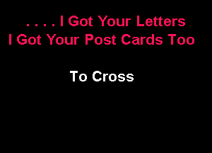 . . . . I Got Your Letters
I Got Your Post Cards Too

To Cross