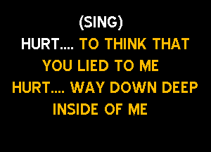 (SING)
HURT.... T0 THINK THAT
YOU LIED TO ME
HURT.... WAY DOWN DEEP
INSIDE OF ME
