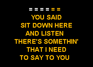 YOU SAID
SIT DOWN HERE
AND LISTEN
THERE'S SOMETHIN'
THAT I NEED

TO SAY TO YOU I