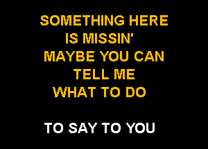 SOMETHING HERE
IS MISSIN'
MAYBE YOU CAN
TELL ME
WHAT TO DO

TO SAY TO YOU