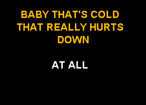 BABY THAT'S COLD
THAT REALLY HURTS
DOWN

AT ALL