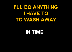 I'LL DO ANYTHING
I HAVE T0
T0 WASH AWAY

IN TIME