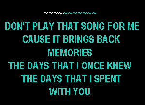 HHHHHHHHHHH

DON'T PLAY THAT SONG FOR ME
CAUSE IT BRINGS BACK
MEMORIES
THE DAYS THAT I ONCE KNEW
THE DAYS THAT I SPENT
WITH YOU