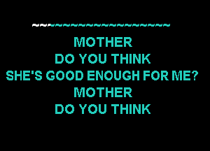 MOTHER
DO YOU THINK
SHE'S GOOD ENOUGH FOR ME?
MOTHER
DO YOU THINK