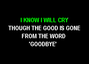 I KNOW I WILL CRY
THOUGH THE GOOD IS GONE

FROM THE WORD
'GOODBYE'