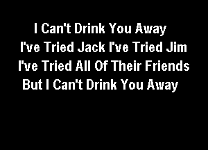 I Can't Drink You Away
I'ue Tried Jack I'ue Tried Jim
I'ue Tried All Of Their Friends
But I Can't Drink You Away