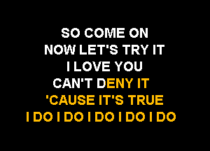 SO COME ON
NOW LET'S TRY IT
I LOVE YOU

CAN'T DENY IT
'CAUSE IT'S TRUE
IDOIDOIDOIDOIDO