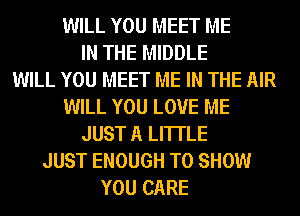 WILL YOU MEET ME
IN THE MIDDLE
WILL YOU MEET ME IN THE AIR
WILL YOU LOVE ME
JUST A LITTLE
JUST ENOUGH TO SHOW
YOU CARE