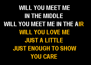 WILL YOU MEET ME
IN THE MIDDLE
WILL YOU MEET ME IN THE AIR
WILL YOU LOVE ME
JUST A LITTLE
JUST ENOUGH TO SHOW
YOU CARE
