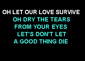 0H LET OUR LOVE SURVIVE
0H DRY THE TEARS
FROM YOUR EYES
LET'S DON'T LET
A GOOD THING DIE