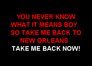 YOU NEVER KNOW
WHAT IT MEANS BOY
SO TAKE ME BACK TO

NEW ORLEANS
TAKE ME BACK NOW!