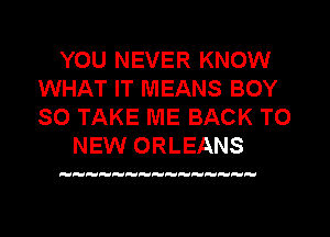 YOU NEVER KNOW
WHAT IT MEANS BOY
SO TAKE ME BACK TO

NEW ORLEANS

HH