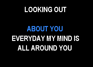 LOOKING OUT

ABOUT YOU

EVERYDAY MY MIND IS
ALL AROUND YOU