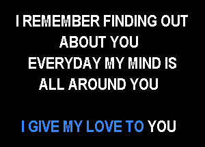 I REMEMBER FINDING OUT
ABOUT YOU
EVERYDAY MY MIND IS
ALL AROUND YOU

I GIVE MY LOVE TO YOU