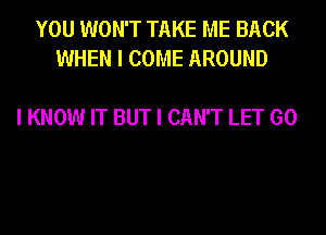 YOU WON'T TAKE ME BACK
WHEN I COME AROUND

I KNOW IT BUT I CAN'T LET GO