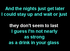 And the nights just get later
I could stay up and wait or just

they don't seem to last

I guess I'm not nearly
as strong

as a drink in your glass