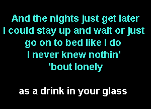 And the nights just get later
I could stay up and wait or just
go on to bed like I do
I never knew nothin'
'bout lonely

as a drink in your glass