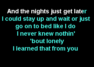 And the nights just get later
I could stay up and wait or just
go on to bed like I do
I never knew nothin'
'bout lonely
I learned that from you