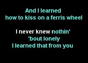 And I learned
how to kiss on a ferris wheel

I never knew nothin'
'bout lonely
I learned that from you