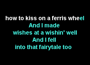 how to kiss on a ferris wheel
And I made

wishes at a wishin' well
And I fell
into that fairytale too