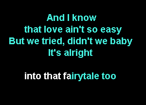 And I know
that love ain't so easy
But we tried, didn't we baby
It's alright

into that fairytale too