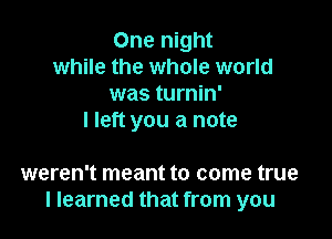 One night
while the whole world
was turnin'

I left you a note

weren't meant to come true
I learned that from you
