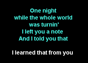 One night
while the whole world
was turnin'

I left you a note
And I told you that

I learned that from you