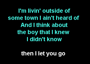I'm livin' outside of
some town I ain't heard of
And I think about
the boy that I knew
I didn't know

then I let you go
