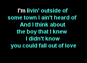 I'm livin' outside of
some town I ain't heard of
And I think about

the boy that I knew
I didn't know
you could fall out of love