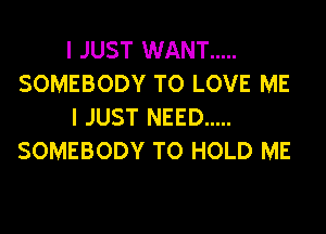 I JUST WANT .....
SOMEBODY TO LOVE ME
I JUST NEED .....
SOMEBODY TO HOLD ME