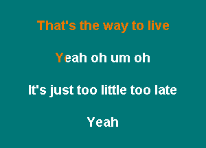 That's the way to live

Yeah oh um oh
It's just too little too late

Yeah