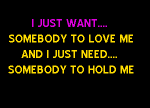 I JUST WANT....
SOMEBODY TO LOVE ME
AND I JUST NEED....
SOMEBODY TO HOLD ME