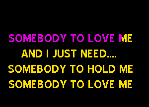 SOMEBODY TO LOVE ME
AND I JUST NEED....
SOMEBODY TO HOLD ME
SOMEBODY TO LOVE ME