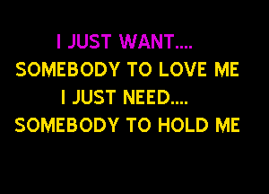 I JUST WANT....
SOMEBODY TO LOVE ME
I JUST NEED....
SOMEBODY TO HOLD ME