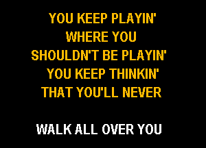 YOU KEEP PLAYIN'
WHERE YOU
SHOULDN'T BE PLAYIN'
YOU KEEP THINKIN'
THAT YOU'LL NEVER

WALK ALL OVER YOU I