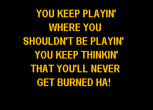 YOU KEEP PLAYIN'
WHERE YOU
SHOULDN'T BE PLAYIN'
YOU KEEP THINKIN'
THAT YOU'LL NEVER
GET BURNED HA!