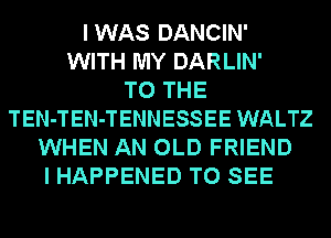 IWAS DANCIN'
WITH MY DARLIN'

TO THE
TEN-TEN-TENNESSEE WALTZ
WHEN AN OLD FRIEND
I HAPPENED TO SEE