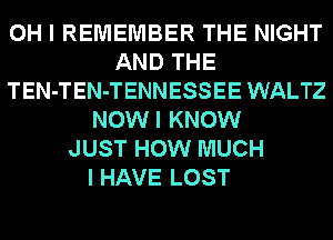 OH I REMEMBER THE NIGHT
AND THE
TEN-TEN-TENNESSEE WALTZ
NOWI KNOW
JUST HOW MUCH

I HAVE LOST