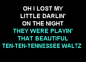 OH I LOST MY
LITTLE DARLIN'
ON THE NIGHT
THEY WERE PLAYIN'
THAT BEAUTIFUL
TEN-TEN-TENNESSEE WALTZ