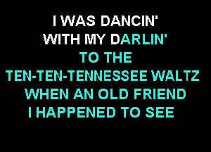 IWAS DANCIN'
WITH MY DARLIN'

TO THE
TEN-TEN-TENNESSEE WALTZ
WHEN AN OLD FRIEND
I HAPPENED TO SEE