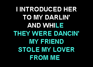 I INTRODUCED HER
TO MY DARLIN'
AND WHILE
THEY WERE DANCIN'
MY FRIEND
STOLE MY LOVER
FROM ME