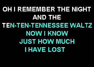 OH I REMEMBER THE NIGHT
AND THE
TEN-TEN-TENNESSEE WALTZ
NOWI KNOW
JUST HOW MUCH

I HAVE LOST
