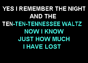 YES I REMEMBER THE NIGHT
AND THE
TEN-TEN-TENNESSEE WALTZ
NOWI KNOW
JUST HOW MUCH
I HAVE LOST