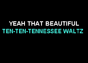 YEAH THAT BEAUTIFUL
TEN-TEN-TENNESSEE WALTZ