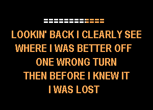 LOOKIN' BACK I CLEARLY SEE
WHERE I WAS BE'ITER OFF
ONE WRONG TURN
THEN BEFORE I KNEW IT
I WAS LOST