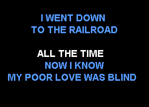 I WENT DOWN
TO THE RAILROAD

ALL THE TIME
NOW I KNOW
MY POOR LOVE WAS BLIND