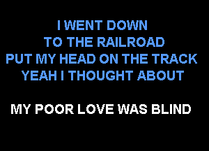 I WENT DOWN
TO THE RAILROAD
PUT MY HEAD ON THE TRACK
YEAH I THOUGHT ABOUT

MY POOR LOVE WAS BLIND