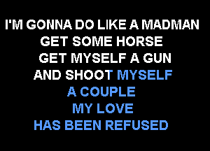 I'M GONNA DO LIKE A MADMAN
GET SOME HORSE
GET MYSELF A GUN
AND SHOOT MYSELF
A COUPLE
MY LOVE
HAS BEEN REFUSED