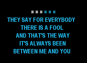 THEY SAY FOR EVERYBODY
THERE IS A FOOL
AND THAT'S THE WAY
IT'S ALWAYS BEEN
BETWEEN ME AND YOU