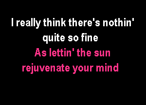I really think there's nothin'
quite so fine

As Iettin' the sun
rejuvenate your mind